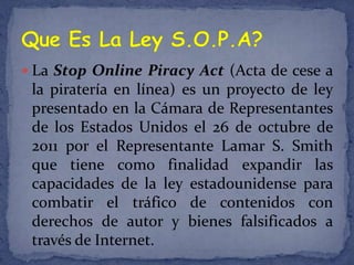  La Stop Online Piracy Act (Acta de cese a
 la piratería en línea) es un proyecto de ley
 presentado en la Cámara de Representantes
 de los Estados Unidos el 26 de octubre de
 2011 por el Representante Lamar S. Smith
 que tiene como finalidad expandir las
 capacidades de la ley estadounidense para
 combatir el tráfico de contenidos con
 derechos de autor y bienes falsificados a
 través de Internet.
 