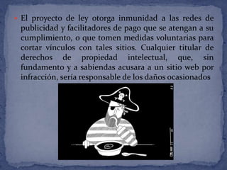  El proyecto de ley otorga inmunidad a las redes de
 publicidad y facilitadores de pago que se atengan a su
 cumplimiento, o que tomen medidas voluntarias para
 cortar vínculos con tales sitios. Cualquier titular de
 derechos de propiedad intelectual, que, sin
 fundamento y a sabiendas acusara a un sitio web por
 infracción, sería responsable de los daños ocasionados
 