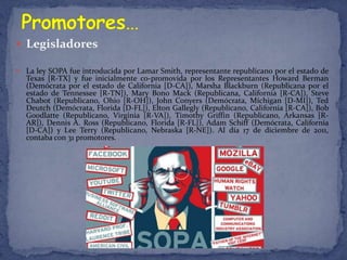  Legisladores

   La ley SOPA fue introducida por Lamar Smith, representante republicano por el estado de
    Texas [R-TX] y fue inicialmente co-promovida por los Representantes Howard Berman
    (Demócrata por el estado de California [D-CA]), Marsha Blackburn (Republicana por el
    estado de Tennessee [R-TN]), Mary Bono Mack (Republicana, California [R-CA]), Steve
    Chabot (Republicano, Ohio [R-OH]), John Conyers (Demócrata, Míchigan [D-MI]), Ted
    Deutch (Demócrata, Florida [D-FL]), Elton Gallegly (Republicano, California [R-CA]), Bob
    Goodlatte (Republicano, Virginia [R-VA]), Timothy Griffin (Republicano, Arkansas [R-
    AR]), Dennis A. Ross (Republicano, Florida [R-FL]), Adam Schiff (Demócrata, California
    [D-CA]) y Lee Terry (Republicano, Nebraska [R-NE]). Al día 17 de diciembre de 2011,
    contaba con 31 promotores.
 