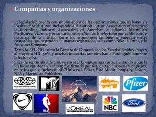  Compañías y organizaciones

 La legislación cuenta con amplio apoyo de las organizaciones que se basan en
  los derechos de autor, incluyendo a la Motion Picture Association of America;
  la Recording Industry Association of America; la editorial Macmillan
  Publishers; Viacom; y otras varias compañías de la televisión por cable, cine, e
  industria de la música. Entre los promotores también se cuentan varias
  compañías que dependen de marcas registradas, tales como Nike, L'Oréal, y la
  Acushnet Company.
 Tanto la AFL-CIO como la Cámara de Comercio de los Estados Unidos apoyan
  al proyecto H.R. 3261, y muchas industrias también han alabado públicamente
  la legislación.
 El 22 de septiembre de 2011, se envió al Congreso una carta, alentando a que la
  ley fuese aprobada en el 2011; fue firmada por más de 350 empresas y negocios,
  entre los que se incluyen: NBCUniversal, Pfizer, Ford Motor Company, Revlon,
  NBA y Macmillan Publishers
 