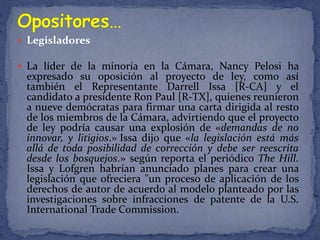  Legisladores

 La líder de la minoría en la Cámara, Nancy Pelosi ha
 expresado su oposición al proyecto de ley, como así
 también el Representante Darrell Issa [R-CA] y el
 candidato a presidente Ron Paul [R-TX], quienes reunieron
 a nueve demócratas para firmar una carta dirigida al resto
 de los miembros de la Cámara, advirtiendo que el proyecto
 de ley podría causar una explosión de «demandas de no
 innovar, y litigios.» Issa dijo que «la legislación está más
 allá de toda posibilidad de corrección y debe ser reescrita
 desde los bosquejos.» según reporta el periódico The Hill.
 Issa y Lofgren habrían anunciado planes para crear una
 legislación que ofreciera "un proceso de aplicación de los
 derechos de autor de acuerdo al modelo planteado por las
 investigaciones sobre infracciones de patente de la U.S.
 International Trade Commission.
 