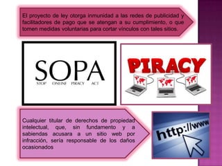 El proyecto de ley otorga inmunidad a las redes de publicidad y
facilitadores de pago que se atengan a su cumplimiento, o que
tomen medidas voluntarias para cortar vínculos con tales sitios.




Cualquier titular de derechos de propiedad
intelectual, que, sin fundamento y a
sabiendas acusara a un sitio web por
infracción, sería responsable de los daños
ocasionados
 