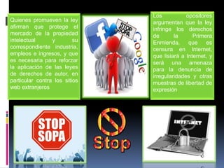 Los           opositores
Quienes promueven la ley       argumentan que la ley
afirman que protege el         infringe los derechos
mercado de la propiedad        de       la      Primera
intelectual      y        su   Enmienda,      que    es
correspondiente industria,     censura en Internet,
empleos e ingresos, y que      que lisiará a Internet, y
es necesaria para reforzar     será una amenaza
la aplicación de las leyes     para la denuncia de
de derechos de autor, en       irregularidades y otras
particular contra los sitios   muestras de libertad de
web extranjeros                expresión
 