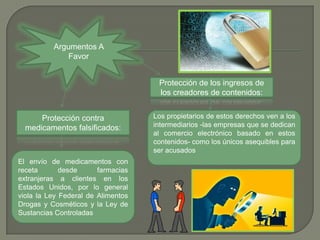 Argumentos A
              Favor


                                     Protección de los ingresos de
                                     los creadores de contenidos:


      Protección contra             Los propietarios de estos derechos ven a los
  medicamentos falsificados:        intermediarios -las empresas que se dedican
                                    al comercio electrónico basado en estos
                                    contenidos- como los únicos asequibles para
                                    ser acusados
El envío de medicamentos con
receta       desde      farmacias
extranjeras a clientes en los
Estados Unidos, por lo general
viola la Ley Federal de Alimentos
Drogas y Cosméticos y la Ley de
Sustancias Controladas
 