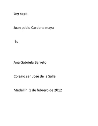 Ley sopa


Juan pablo Cardona maya


9c




Ana Gabriela Barreto


Colegio san José de la Salle


Medellín 1 de febrero de 2012
 