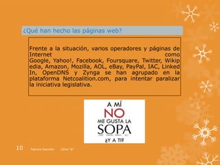 ¿Qué han hecho las páginas web?


      Frente a la situación, varios operadores y páginas de
      Internet                                        como
      Google, Yahoo!, Facebook, Foursquare, Twitter, Wikip
      edia, Amazon, Mozilla, AOL, eBay, PayPal, IAC, Linked
      In, OpenDNS y Zynga se han agrupado en la
      plataforma Netcoalition.com, para intentar paralizar
      la iniciativa legislativa.




10     Fabricio Pazmiño   10mo “B”
 