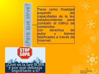 ¿Para que sirve?
                   Tiene como finalidad
                   expandir              las
                   capacidades de la ley
                   estadounidense      para
                   combatir el tráfico de
                   contenidos
                   con      derechos      de
                   autor      y      bienes
                   falsificados a través de
                   Internet.




                                                       3
                                               Fabricio Pazmiño
                                               10mo “B”
 