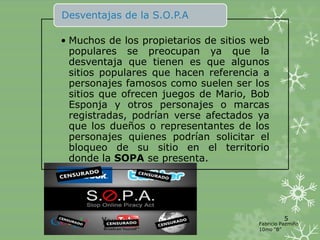 Desventajas de la S.O.P.A

• Muchos de los propietarios de sitios web
  populares se preocupan ya que la
  desventaja que tienen es que algunos
  sitios populares que hacen referencia a
  personajes famosos como suelen ser los
  sitios que ofrecen juegos de Mario, Bob
  Esponja y otros personajes o marcas
  registradas, podrían verse afectados ya
  que los dueños o representantes de los
  personajes quienes podrían solicitar el
  bloqueo de su sitio en el territorio
  donde la SOPA se presenta.




                                                 5
                                       Fabricio Pazmiño
                                       10mo “B”
 