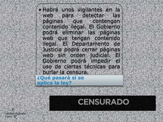 • Habrá unos vigilantes en la
                     web     para   detectar    las
                     páginas     que    contengan
                     contenido ilegal. El Gobierno
                     podrá eliminar las páginas
                     web que tengan contenido
                     ilegal. El Departamento de
                     Justicia podrá cerrar páginas
                     web sin orden judicial. El
                     Gobierno podrá impedir el
                     uso de ciertas técnicas para
                     burlar la censura.
                   ¿Qué pasará si se
                   aplica la ley?




     6
Fabricio Pazmiño
10mo “B”
 