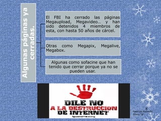Algunas páginas ya
                     El FBI ha cerrado las páginas
                     Megaupload, Megavideo… y han
                     sido detenidos 4 miembros de
    cerradas.        esta, con hasta 50 años de cárcel.


                     Otras como    Megapix,   Megalive,
                     Megabox.

                       Algunas como sofacine que han
                      tenido que cerrar porque ya no se
                                pueden usar.




                                                                    8
                                                          Fabricio Pazmiño
                                                          10mo “B”
 