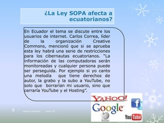 ¿La Ley SOPA afecta a
                               ecuatorianos?

     En Ecuador el tema se discute entre los
     usuarios de internet. Carlos Correa, líder
     de       la    organización      Creative
     Commons, mencionó que si se aprueba
     esta ley habrá una serie de restricciones
     para los cibernautas ecuatorianos. “La
     información de las computadoras serán
     monitoreadas y cualquier persona puede
     ser perseguida. Por ejemplo si yo canto
     una melodía     que tiene derechos de
     autor, la grabo y la subo a YouTube, no
     solo que borrarían mi usuario, sino que
     cerraría YouTube y el Hosting”.



9   Fabricio Pazmiño   10mo “B”
 