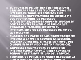    El proyecto de ley tiene repercusiones
    gravísimas para la estructura actual de
    internet en todos sus sentidos pues
    permite al Departamento de Justicia y a
    los propietarios de derechos
    intelectuales, obtener órdenes judiciales
    contra aquellas webs o servicios que
    permitan o faciliten supuesto el
    infringimiento de los derechos de autor,
    que incluyen:
   Bloqueo por parte de los proveedores de
    internet a la web o servicio en cuestión,
    incluyendo hosting, e inclusive a nivel DNS
    (aunque esto ha sido puesto a discusión).
   Empresas facilitadoras de cobro en
    internet (como PayPal) deben congelar
    fondos y restringir el uso del servicio.
   Servicios de publicidad deben bloquear la
 