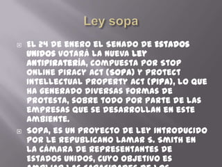    El 24 de enero el Senado de Estados
    Unidos votará la nueva Ley
    Antipiratería, compuesta por Stop
    Online Piracy Act (SOPA) y Protect
    Intellectual Property Act (PIPA), lo que
    ha generado diversas formas de
    protesta, sobre todo por parte de las
    empresas que se desarrollan en este
    ambiente.
   SOPA, es un proyecto de ley introducido
    por le republicano Lamar S. Smith en
    la Cámara de Representantes de
    Estados Unidos, cuyo objetivo es
 