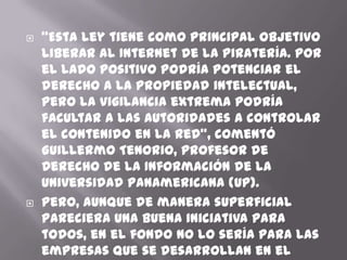    “Esta ley tiene como principal objetivo
    liberar al Internet de la piratería. Por
    el lado positivo podría potenciar el
    derecho a la propiedad intelectual,
    pero la vigilancia extrema podría
    facultar a las autoridades a controlar
    el contenido en la red”, comentó
    Guillermo Tenorio, profesor de
    Derecho de la Información de la
    Universidad Panamericana (UP).
   Pero, aunque de manera superficial
    pareciera una buena iniciativa para
    todos, en el fondo no lo sería para las
    empresas que se desarrollan en el
 