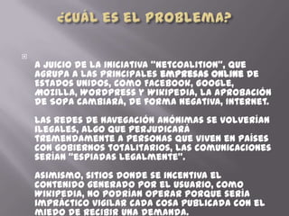 
    A juicio de la iniciativa “NetCoalition”, que
    agrupa a las principales empresas online de
    Estados Unidos, como Facebook, Google,
    Mozilla, WordPress y Wikipedia, la aprobación
    de SOPA cambiará, de forma negativa, Internet.
    Las redes de navegación anónimas se volverían
    ilegales, algo que perjudicará
    tremendamente a personas que viven en países
    con gobiernos totalitarios, las comunicaciones
    serían “espiadas legalmente”.
    Asimismo, sitios donde se incentiva el
    contenido generado por el usuario, como
    Wikipedia, no podrían operar porque sería
    impráctico vigilar cada cosa publicada con el
    miedo de recibir una demanda.
 