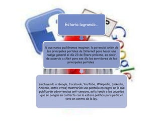 Estaría logrando…




    lo que nunca pudiéramos imaginar, la potencial unión de
      los principales portales de Internet para hacer una
      huelga general el día 23 de Enero próximo, es decir,
     de acuerdo a cNet para ese día los servidores de los
                      principales portales




(incluyendo a: Google, Facebook, YouTube, Wikipedia, Linkedin,
Amazon, entre otros) mostrarían una pantalla en negro en la que
publicarán advertencias anti-censura, solicitando a los usuarios
 que se pongan en contacto con la esfera política para pedir el
                    voto en contra de la ley.
 