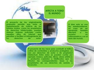 AFECTA A TODO
                                               EL MUNDO


El proyecto de ley originalmente
propuesto permite que tanto el                                          Si bien esta es una
Departamento de Justicia de los                                         ley estadounidense,
Estados Unidos, como los propietarios                                   en caso de ser
de derechos intelectuales, puedan                                       aprobada     también
obtener órdenes judiciales contra                                       afectará     a    los
aquellos sitios de internet que                                         usuarios          en
permitan o faciliten el infringimiento de                               Latinoamérica y en el
los     derechos           de       autor.                              resto del mundo.




                          El proyecto de ley nace para combatir el tráfico
                          online de contenidos y productos protegidos, ya
                          sea por derechos de autor o de propiedad
                          intelectual. Entre estos se pueden contar por
                          ejemplo música, películas, libros, obras artísticas
                          y productos copiados o falsificados que no
                          tributan las correspondientes tasas a los
                          propietarios de sus derechos de autoría o
                          invención.
 