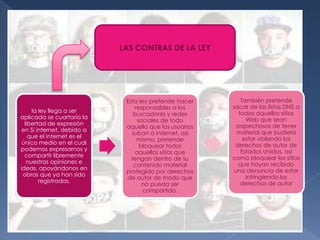 LAS CONTRAS DE LA LEY




                             Esta ley pretende hacer       También pretende
                                 responsables a los     sacar de las listas DNS a
     la ley llega a ser                                   todos aquellos sitios
                                buscadores y redes
aplicada se cuartaría la                                     Web que sean
                                  sociales de todo
  libertad de expresión                                  sospechosos de tener
                             aquello que los usuarios
 en Si internet, debido a                                 material que pudiera
                               suban a Internet, así
    que el internet es el                                   estar violando los
                                  mismo, pretende
 único medio en el cual                                  derechos de autor de
                                   bloquear todos
podemos expresarnos y                                      Estados Unidos, así
                                 aquellos sitios que
  compartir libremente                                  como bloquear los sitios
                               tengan dentro de su
   nuestras opiniones e                                   que hayan recibido
                                contenido material
ideas, apoyándonos en                                    una denuncia de estar
                             protegido por derechos
 obras que ya han sido                                       infringiendo los
                             de autor de modo que
        registradas.                                       derechos de autor
                                    no pueda ser
                                    compartido.
 