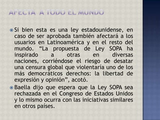  Si bien esta es una ley estadounidense, en
  caso de ser aprobada también afectará a los
  usuarios en Latinoamérica y en el resto del
  mundo. “La propuesta de Ley SOPA ha
  inspirado     a     otras      en      diversas
  naciones, corriéndose el riesgo de desatar
  una censura global que violentaría uno de los
  más democráticos derechos: la libertad de
  expresión y opinión”, acotó.
 Baella dijo que espera que la Ley SOPA sea
  rechazada en el Congreso de Estados Unidos
  y lo mismo ocurra con las iniciativas similares
  en otros países.
 