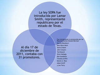 La ley SOPA fue
           introducida por Lamar
            Smith, representante
             republicano por el
              estado de Texas.



                          Fue inicialmente co-promovida por los
                          Representantes Howard Berman
                          Marsha Blackburn
                          Mary Bono Mack
   Al día 17 de           Steve Chabot

  diciembre de            John Conyers
                          Ted Deutch
2011, contaba con         Elton Gallegly

 31 promotores.           Bob Goodlatte
                          Timothy Griffin
                          Dennis A. Ross
                          Adam Schiff
                          y Lee Terry
 