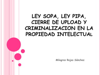 LEY SOPA, LEY PIPA, 
CIERRE DE UPLOAD Y 
CRIMINALIZACION EN LA 
PROPIEDAD INTELECTUAL 
Milagros Rojas Sánchez 
 