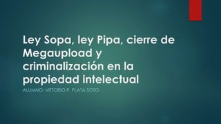 Ley Sopa, ley Pipa, cierre de
Megaupload y
criminalización en la
propiedad intelectual
ALUMNO: VITTORIO P. PLATA SOTO
 