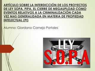 ARTÍCULO SOBRE LA INTERDICCIÓN DE LOS PROYECTOS
DE LEY SOPA, PIPA, EL CIERRE DE MEGAUPLOAD COMO
EVENTOS RELATIVOS A LA CRIMINALIZACIÓN CADA
VEZ MAS GENERALIDADA EN MATERIA DE PROPIEDAD
INTELECTUAL (PI)
Alumno: Giordano Cornejo Portales
 