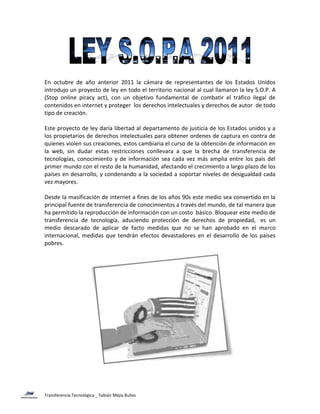 En octubre de año anterior 2011 la cámara de representantes de los Estados Unidos
introdujo un proyecto de ley en todo el territorio nacional al cual llamaron la ley S.O.P. A
(Stop online piracy act), con un objetivo fundamental de combatir el tráfico ilegal de
contenidos en internet y proteger los derechos intelectuales y derechos de autor de todo
tipo de creación.

Este proyecto de ley daría libertad al departamento de justicia de los Estados unidos y a
los propietarios de derechos intelectuales para obtener ordenes de captura en contra de
quienes violen sus creaciones, estos cambiaria el curso de la obtención de información en
la web, sin dudar estas restricciones conllevara a que la brecha de transferencia de
tecnologías, conocimiento y de información sea cada vez más amplia entre los país del
primer mundo con el resto de la humanidad, afectando el crecimiento a largo plazo de los
países en desarrollo, y condenando a la sociedad a soportar niveles de desigualdad cada
vez mayores.

Desde la masificación de internet a fines de los años 90s este medio sea convertido en la
principal fuente de transferencia de conocimientos a través del mundo, de tal manera que
ha permitido la reproducción de información con un costo básico. Bloquear este medio de
transferencia de tecnología, aduciendo protección de derechos de propiedad, es un
medio descarado de aplicar de facto medidas que no se han aprobado en el marco
internacional, medidas que tendrán efectos devastadores en el desarrollo de los países
pobres.




Transferencia Tecnológica _ Fabián Mejía Builes
 