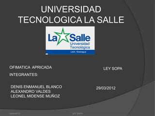 UNIVERSIDAD
       TECNOLOGICA LA SALLE




OFIMATICA APRICADA                     LEY SOPA
INTEGRANTES:


 DENIS ENMANUEL BLANCO              29/03/2012
 ALEXANDRO VALDES
 LEONEL MIDENSE MUÑOZ



10/04/2012               LEY SOPA
 
