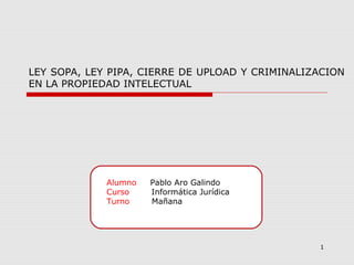 Alumno Pablo Aro Galindo
Curso Informática Jurídica
Turno Mañana
1
LEY SOPA, LEY PIPA, CIERRE DE UPLOAD Y CRIMINALIZACION
EN LA PROPIEDAD INTELECTUAL
 