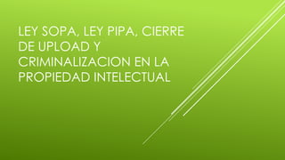 LEY SOPA, LEY PIPA, CIERRE
DE UPLOAD Y
CRIMINALIZACION EN LA
PROPIEDAD INTELECTUAL
 