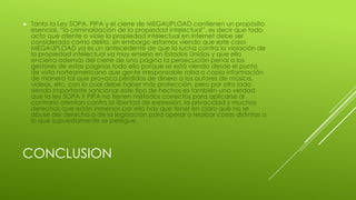 CONCLUSION
 Tanto la Ley SOPA, PIPA y el cierre de MEGAUPLOAD contienen un propósito
esencial, “la criminalización de la propiedad intelectual”, es decir que todo
acto que atente o viole la propiedad intelectual en internet debe ser
considerado como delito, sin embargo estamos viendo que este caso
MEGAUPLOAD ya es un antecedente de que la lucha contra la violación de
la propiedad intelectual va muy enserio en Estados Unidos y que ello
encierra además del cierre de una página la persecución penal a los
gestores de estas páginas todo ello porque se está viendo desde el punto
de vista norteamericano que gente irresponsable roba o copia información
de manera tal que provoca pérdidas de dinero a los autores de música,
videos, etc, con lo cual debe haber más protección, pero por otro lado
siendo importante sancionar este tipo de hechos es también una verdad
que la ley SOPA Y PIPA no tienen métodos correctos para aplicarse al
contrario atentan contra la libertad de expresión, la privacidad y muchos
derechos que están inmersos por ello hay que tener en claro que no se
abuse del derecho o de la legislación para operar o realizar cosas distintas a
lo que supuestamente se persigue.
 