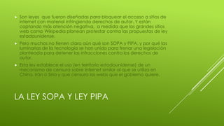 LA LEY SOPA Y LEY PIPA
 Son leyes que fueron diseñadas para bloquear el acceso a sitios de
internet con material infringiendo derechos de autor. Y están
captando más atención negativa, a medida que los grandes sitios
web como Wikipedia planean protestar contra las propuestas de ley
estadounidense.
 Pero muchos no tienen claro aún qué son SOPA y PIPA, y por qué las
luminarias de la tecnología se han unido para frenar una legislación
planteada para detener las infracciones contra los derechos de
autor.
 Esta ley establece el uso (en territorio estadounidense) de un
mecanismo de censura sobre Internet similar al que se utiliza en
China, Irán o Siria y que censura las webs que el gobierno quiere.
 