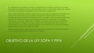OBJETIVO DE LA LEY SOPA Y PIPA
 Es perseguir la piratería en línea combatiendo aquellas prácticas sociales
que ellos consideran ilícitas: intercambiar música, compartir películas, vídeos
y demás contenidos protegidos por el derecho intelectual.
 Esta controversial ley estaría logrando lo que nunca pudiéramos imaginar, la
potencial unión de los principales portales de Internet para hacer una
huelga general el día 23 de Enero próximo, es decir, de acuerdo a Net para
ese día los servidores de los principales portales (incluyendo a: Google,
Facebook, YouTube, Wikipedia, Linkedin, Amazon, entre otros) mostrarían
una pantalla en negro en la que publicarán advertencias anti-censura,
solicitando a los usuarios que se pongan en contacto con la esfera política
para pedir el voto en contra de la ley.
 Ambas leyes fueron diseñadas para bloquear el acceso a sitios de internet
con material infringiendo derechos de autor.
 