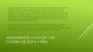 ARGUMENTOS A FAVOR Y EN
CONTRA DE SOPA Y PIPA
 Los opositores a SOPA y PIPA creen que ninguna de las legislaciones hace lo
suficiente para proteger al denunciado de falsas acusaciones. Como
explica la Electronic Frontier Foundation, las provisiones en el proyecto
otorgan inmunidad a los procesadores de pago y redes de publicidad que
bloquean a los sitios basados en un indicio razonable de infringimiento, de
forma que, aunque los alegatos resulten ser falsos, sólo el sitio web sufre. “El
estándar para inmunidad es increíblemente bajo y el potencial para que
abusen de ella se sale de proporción”,

Mientras tanto, los sitios que alojan contenido generado por los usuarios
sentirán la presión de monitorear de cerca el comportamiento de sus
miembros. Dicho monitoreo ya ocurre en sitios grandes como YouTube, pero
podría ser un gran gast para las empresas que recién comienzan.
 