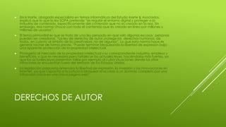 DERECHOS DE AUTOR
 Erick Iriarte, abogado especialista en temas informáticos del Estudio Iriarte & Asociados,
explicó que lo que la ley SOPA pretende “es regular el entorno digital y proteger a la
industria de contenido, específicamente del contenido que no es creado en la red. Sin
embargo, esa norma choca con todo el contenido que es creado en línea por millones y
millones de usuarios”.
 El tema primordial es que se trata de una ley pensada en que solo algunas escasas personas
pueden ser creadoras. “La ley de derecho de autor protege los derechos humanos, de
todos, en cuanto al ámbito de la creatividad, no de algunos”. Lo que esta norma hace es
generar tachar de forma previa. “Puede terminar bloqueando la libertad de expresión bajo
una aparente protección de la propiedad intelectual.
 Protegería al mercado de la propiedad intelectual y su correspondiente industria, empleos y
beneficios, y que es necesaria para fortalecer las actuales leyes, haciéndolas más fuertes, ya
que las actuales leyes presentan fallas por ejemplo al cubrir situaciones donde los sitios
infractores se encuentran fuera del territorio de los Estados Unidos.
 La legislación propuesta amenaza la libertad de expresión, la inversión y las innovaciones en
Internet, ya que capacita a la justicia a bloquear el acceso a un dominio completo por una
infracción única en una única página web”.
 