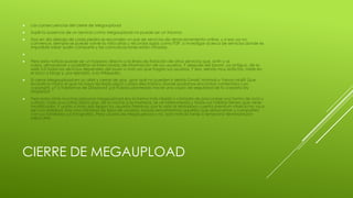 CIERRE DE MEGAUPLOAD
 Las consecuencias del cierre de Megaupload
 Suplir la ausencia de un servicio como Megaupload no puede ser un trauma.
 Hoy en día debajo de cada piedra se esconden un par de servicios de almacenamiento online, y si eso ya no
convence, siempre se puede volver la vista atrás y recordar siglas como P2P, o investigar acerca de servicios donde es
imposible saber quién comparte y las comunicaciones están cifradas.

 Pero esta noticia puede ser un torpedo directo a la línea de flotación de otros servicios que, al fin y al
cabo, almacenan y posibilitan el intercambio de información de sus usuarios. Y después del boom, ya antiguo, de la
web 2.0 todos los servicios dependen del buen o mal uso que hagan sus usuarios. Y eso, siendo muy estrictos, mete en
el saco a blogs y, por ejemplo, a la Wikipedia.
 Si cerrar Megaupload en un abrir y cerrar de ojos, ¿por qué no pueden ir detrás Gmail, Hotmail o Yahoo Mail? Que
levante la mano el que no haya recibido algún correo electrónico donde podamos encontrar contenidos con
copyright. ¿Y si hablamos de Dropbox? ¿Te habías planteado hacer una copia de seguridad de tu carpeta My
Dropbox?
 Pero para otras muchas personas Megaupload era la forma más rápida y cómoda de procurarse una forma de ocio y
cultura. Toda una rutina diaria que, de la noche a la mañana, se ve interrumpida y todos sus hábitos tienen que verse
modificados. Y unido a todo ello llegan los usuarios Premium, por lo visto la tentadora cuenta premium vitalicia no va a
ser una realidad. Hay una infinidad de tipos de usuarios, incluso encontramos aquellos que almacenan y comparten
con sus familiares sus fotografías. Pero usuario de Megaupload o no, esta noticia tarde o temprano terminará por
salpicarte.
 
