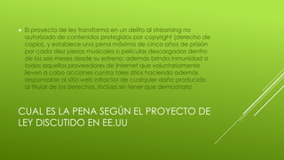 CUAL ES LA PENA SEGÚN EL PROYECTO DE
LEY DISCUTIDO EN EE.UU
 El proyecto de ley transforma en un delito al streaming no
autorizado de contenidos protegidos por copyright (derecho de
copia), y establece una pena máxima de cinco años de prisión
por cada diez piezas musicales o películas descargadas dentro
de los seis meses desde su estreno; además brinda inmunidad a
todos aquellos proveedores de Internet que voluntariamente
lleven a cabo acciones contra tales sitios haciendo además
responsable al sitio web infractor de cualquier daño producido
al titular de los derechos, incluso sin tener que demostrarlo.
 