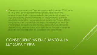 CONSECUENCIAS EN CUANTO A LA
LEY SOPA Y PIPA
 Como consecuencia, el Departamento de Estado de EEUU, junto
al FBI y otras autoridades internacionales, realizaron una
operación contra la página web de Megaupload, el cual ha
sido clausurado, contra varios de sus responsables, que han
resultado detenidos y acusados en el estado de Virginia (EEUU).
Megaupload es una de las más importantes páginas web de
intercambio de archivos del mundo. Está en funcionamiento
desde 2005 y permite 'subir' todo tipo de archivos que después
pueden ser descargados en cualquier otro ordenador.
 