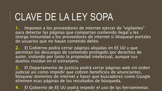 CLAVE DE LA LEY SOPA
1. Imponen a los proveedores de internet ejercer de "vigilantes"
para detectar las páginas que compartan contenido ilegal y les
otorga inmunidad a los proveedores de internet si bloquean portales
de usuarios que no hayan cometido delito.
2. El Gobierno podrá cerrar páginas alojadas en EE UU y que
permitan las descargas de contenido protegido por derechos de
autor, violando por tanto la propiedad intelectual, aunque sus
dueños residan en el extranjero.
3. El Departamento de Justicia podrá cerrar páginas web sin orden
judicial así como impedir que cobren beneficios de anunciantes,
bloquear dominios de internet y hacer que buscadores como Google
eliminen esas páginas de los resultados de búsqueda.
4. El Gobierno de EE UU podrá impedir el uso de las herramientas
 