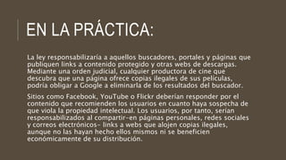 EN LA PRÁCTICA:
La ley responsabilizaría a aquellos buscadores, portales y páginas que
publiquen links a contenido protegido y otras webs de descargas.
Mediante una orden judicial, cualquier productora de cine que
descubra que una página ofrece copias ilegales de sus películas,
podría obligar a Google a eliminarla de los resultados del buscador.
Sitios como Facebook, YouTube o Flickr deberían responder por el
contenido que recomienden los usuarios en cuanto haya sospecha de
que viola la propiedad intelectual. Los usuarios, por tanto, serían
responsabilizados al compartir-en páginas personales, redes sociales
y correos electrónicos- links a webs que alojen copias ilegales,
aunque no las hayan hecho ellos mismos ni se beneficien
económicamente de su distribución.
 