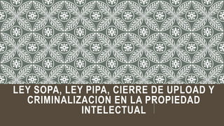 LEY SOPA, LEY PIPA, CIERRE DE UPLOAD Y
CRIMINALIZACION EN LA PROPIEDAD
INTELECTUAL
 