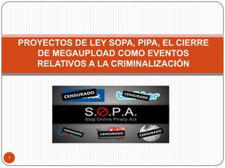 1
PROYECTOS DE LEY SOPA, PIPA, EL CIERRE
DE MEGAUPLOAD COMO EVENTOS
RELATIVOS A LA CRIMINALIZACIÓN
 