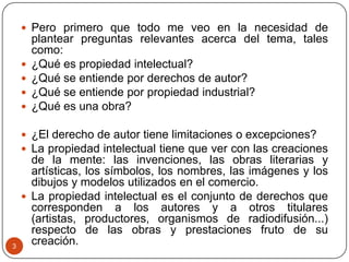3
 Pero primero que todo me veo en la necesidad de
plantear preguntas relevantes acerca del tema, tales
como:
 ¿Qué es propiedad intelectual?
 ¿Qué se entiende por derechos de autor?
 ¿Qué se entiende por propiedad industrial?
 ¿Qué es una obra?
 ¿El derecho de autor tiene limitaciones o excepciones?
 La propiedad intelectual tiene que ver con las creaciones
de la mente: las invenciones, las obras literarias y
artísticas, los símbolos, los nombres, las imágenes y los
dibujos y modelos utilizados en el comercio.
 La propiedad intelectual es el conjunto de derechos que
corresponden a los autores y a otros titulares
(artistas, productores, organismos de radiodifusión...)
respecto de las obras y prestaciones fruto de su
creación.
 