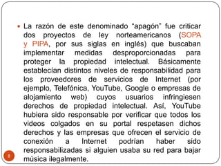 8
 La razón de este denominado “apagón” fue criticar
dos proyectos de ley norteamericanos (SOPA
y PIPA, por sus siglas en inglés) que buscaban
implementar medidas desproporcionadas para
proteger la propiedad intelectual. Básicamente
establecían distintos niveles de responsabilidad para
los proveedores de servicios de Internet (por
ejemplo, Telefónica, YouTube, Google o empresas de
alojamiento web) cuyos usuarios infringiesen
derechos de propiedad intelectual. Así, YouTube
hubiera sido responsable por verificar que todos los
videos colgados en su portal respetasen dichos
derechos y las empresas que ofrecen el servicio de
conexión a Internet podrían haber sido
responsabilizadas si alguien usaba su red para bajar
música ilegalmente.
 