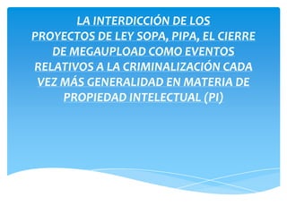 LA INTERDICCIÓN DE LOS
PROYECTOS DE LEY SOPA, PIPA, EL CIERRE
DE MEGAUPLOAD COMO EVENTOS
RELATIVOS A LA CRIMINALIZACIÓN CADA
VEZ MÁS GENERALIDAD EN MATERIA DE
PROPIEDAD INTELECTUAL (PI)
 