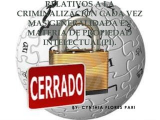 RELATIVOS A LA
CRIMINALIZACIÓN CADA VEZ
  MAS GENERALIDADA EN
  MATERIA DE PROPIEDAD
     INTELECTUAL(PI).




          BY: CYNTHIA FLORES PARI
 