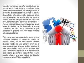 Lo antes mencionado es señal coincidente de que
muchas veces donde surge la piratería es en los
países menos desarrollados, sin embargo ello no es
excluyente de otras sociedades, incluso de las más
desarrolladas o los denominados países del primer
mundo. Ahora bien, ello no es lo único que ocurre en
nuestra sociedad, sino que conforme han pasado los
años, es notorio que las tecnologías e invenciones se
han ido desarrollando de manera notable, por lo que,
ahora la piratería se ha trasladado al entorno
cibernético, es decir, en la actualidad el gran
porcentaje de “piratería” tiene como medio el internet
y todas sus vertientes.
Perú, como país sub desarrollado acoge en gran
porcentaje empresas e inversiones directas de
Estados Unidos, no por nada tenemos firmados
diversos Tratados de Libre Comercio (TLC) con el
país norteamericano sino que también a pedido de
ellos hemos tenido que adoptar un grupo de leyes
para ir acorde a su legislación; no es ajeno entonces
para nosotros que se hayan propuesto hace ya unos
cuantos años y haya sido materia de discusión
permanente la Ley SOPA o la Ley PIPA.
 