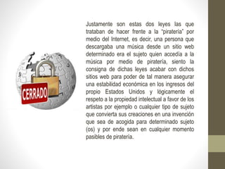 Justamente son estas dos leyes las que
trataban de hacer frente a la “piratería” por
medio del Internet, es decir, una persona que
descargaba una música desde un sitio web
determinado era el sujeto quien accedía a la
música por medio de piratería, siento la
consigna de dichas leyes acabar con dichos
sitios web para poder de tal manera asegurar
una estabilidad económica en los ingresos del
propio Estados Unidos y lógicamente el
respeto a la propiedad intelectual a favor de los
artistas por ejemplo o cualquier tipo de sujeto
que convierta sus creaciones en una invención
que sea de acogida para determinado sujeto
(os) y por ende sean en cualquier momento
pasibles de piratería.
 