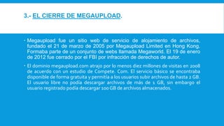3.- EL CIERRE DE MEGAUPLOAD.
 Megaupload fue un sitio web de servicio de alojamiento de archivos,
fundado el 21 de marzo de 2005 por Megaupload Limited en Hong Kong.
Formaba parte de un conjunto de webs llamada Megaworld. El 19 de enero
de 2012 fue cerrado por el FBI por infracción de derechos de autor.
 El dominio megaupload.com atrajo por lo menos diez millones de visitas en 2008
de acuerdo con un estudio de Compete. Com. El servicio básico se encontraba
disponible de forma gratuita y permitía a los usuarios subir archivos de hasta 2 GB.
El usuario libre no podía descargar archivos de más de 1 GB, sin embargo el
usuario registrado podía descargar 100 GB de archivos almacenados.
 